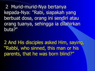 2 Murid-murid-Nya bertanya
kepada-Nya: "Rabi, siapakah yang
berbuat dosa, orang ini sendiri atau
orang tuanya, sehingga ia dilahirkan
buta?"

2 And His disciples asked Him, saying,
“Rabbi, who sinned, this man or his
parents, that he was born blind?”
 