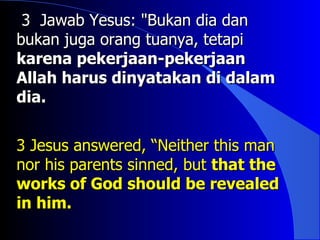 3 Jawab Yesus: "Bukan dia dan
bukan juga orang tuanya, tetapi
karena pekerjaan-pekerjaan
Allah harus dinyatakan di dalam
dia.


3 Jesus answered, “Neither this man
nor his parents sinned, but that the
works of God should be revealed
in him.
 