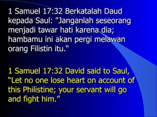 1 Samuel 17:32 Berkatalah Daud
kepada Saul: "Janganlah seseorang
menjadi tawar hati karena dia;
hambamu ini akan pergi melawan
orang Filistin itu.“

1 Samuel 17:32 David said to Saul,
“Let no one lose heart on account of
this Philistine; your servant will go
and fight him.”
 