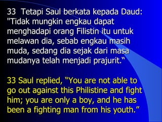 33 Tetapi Saul berkata kepada Daud:
"Tidak mungkin engkau dapat
menghadapi orang Filistin itu untuk
melawan dia, sebab engkau masih
muda, sedang dia sejak dari masa
mudanya telah menjadi prajurit.“

33 Saul replied, “You are not able to
go out against this Philistine and fight
him; you are only a boy, and he has
been a fighting man from his youth.”
 
