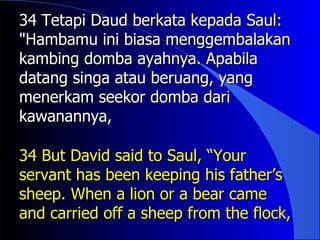 34 Tetapi Daud berkata kepada Saul:
"Hambamu ini biasa menggembalakan
kambing domba ayahnya. Apabila
datang singa atau beruang, yang
menerkam seekor domba dari
kawanannya,

34 But David said to Saul, “Your
servant has been keeping his father’s
sheep. When a lion or a bear came
and carried off a sheep from the flock,
 