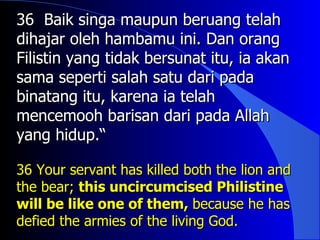 36 Baik singa maupun beruang telah
dihajar oleh hambamu ini. Dan orang
Filistin yang tidak bersunat itu, ia akan
sama seperti salah satu dari pada
binatang itu, karena ia telah
mencemooh barisan dari pada Allah
yang hidup.“

36 Your servant has killed both the lion and
the bear; this uncircumcised Philistine
will be like one of them, because he has
defied the armies of the living God.
 