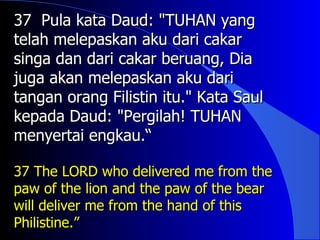 37 Pula kata Daud: "TUHAN yang
telah melepaskan aku dari cakar
singa dan dari cakar beruang, Dia
juga akan melepaskan aku dari
tangan orang Filistin itu." Kata Saul
kepada Daud: "Pergilah! TUHAN
menyertai engkau.“

37 The LORD who delivered me from the
paw of the lion and the paw of the bear
will deliver me from the hand of this
Philistine.”
 