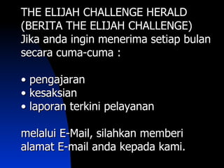 THE ELIJAH CHALLENGE HERALD
(BERITA THE ELIJAH CHALLENGE)
Jika anda ingin menerima setiap bulan
secara cuma-cuma :

• pengajaran
• kesaksian
• laporan terkini pelayanan

melalui E-Mail, silahkan memberi
alamat E-mail anda kepada kami.
 