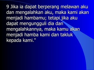 9 Jika ia dapat berperang melawan aku
dan mengalahkan aku, maka kami akan
menjadi hambamu; tetapi jika aku
dapat mengungguli dia dan
mengalahkannya, maka kamu akan
menjadi hamba kami dan takluk
kepada kami."
 