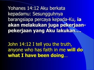 Yohanes 14:12 Aku berkata
kepadamu: Sesungguhnya
barangsiapa percaya kepada-Ku, ia
akan melakukan juga pekerjaan-
pekerjaan yang Aku lakukan….

John 14:12 I tell you the truth,
anyone who has faith in me will do
what I have been doing…
 