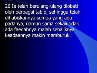 26 Ia telah berulang-ulang diobati
oleh berbagai tabib, sehingga telah
dihabiskannya semua yang ada
padanya, namun sama sekali tidak
ada faedahnya malah sebaliknya
keadaannya makin memburuk.
 