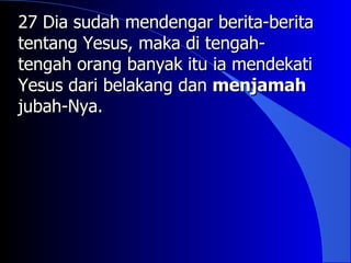 27 Dia sudah mendengar berita-berita
tentang Yesus, maka di tengah-
tengah orang banyak itu ia mendekati
Yesus dari belakang dan menjamah
jubah-Nya.
 