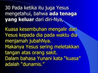 30 Pada ketika itu juga Yesus
mengetahui, bahwa ada tenaga
yang keluar dari diri-Nya,

Kuasa kesembuhan mengalir dari
Yesus kepada dia pada waktu dia
menjamah jubahNya.
Makanya Yesus sering meletakkan
tangan atas orang sakit.
Dalam bahasa Yunani kata “kuasa”
adalah “dunamis.”
 