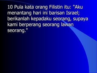 10 Pula kata orang Filistin itu: "Aku
menantang hari ini barisan Israel;
berikanlah kepadaku seorang, supaya
kami berperang seorang lawan
seorang."
 