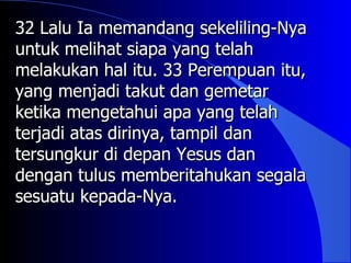 32 Lalu Ia memandang sekeliling-Nya
untuk melihat siapa yang telah
melakukan hal itu. 33 Perempuan itu,
yang menjadi takut dan gemetar
ketika mengetahui apa yang telah
terjadi atas dirinya, tampil dan
tersungkur di depan Yesus dan
dengan tulus memberitahukan segala
sesuatu kepada-Nya.
 