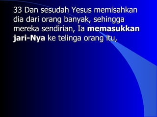 33 Dan sesudah Yesus memisahkan
dia dari orang banyak, sehingga
mereka sendirian, Ia memasukkan
jari-Nya ke telinga orang itu,
 