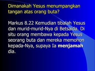 Dimanakah Yesus menumpangkan
tangan atas orang buta?

Markus 8.22 Kemudian tibalah Yesus
dan murid-murid-Nya di Betsaida. Di
situ orang membawa kepada Yesus
seorang buta dan mereka memohon
kepada-Nya, supaya Ia menjamah
dia.
 