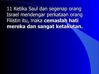 11 Ketika Saul dan segenap orang
Israel mendengar perkataan orang
Filistin itu, maka cemaslah hati
mereka dan sangat ketakutan.
 