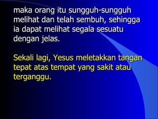 maka orang itu sungguh-sungguh
melihat dan telah sembuh, sehingga
ia dapat melihat segala sesuatu
dengan jelas.

Sekali lagi, Yesus meletakkan tangan
tepat atas tempat yang sakit atau
terganggu.
 