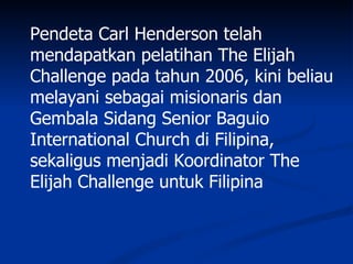 Pendeta Carl Henderson telah
mendapatkan pelatihan The Elijah
Challenge pada tahun 2006, kini beliau
melayani sebagai misionaris dan
Gembala Sidang Senior Baguio
International Church di Filipina,
sekaligus menjadi Koordinator The
Elijah Challenge untuk Filipina
 