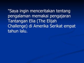 "Saya ingin menceritakan tentang
pengalaman memakai pengajaran
Tantangan Elia (The Elijah
Challenge) di Amerika Serikat empat
tahun lalu.
 