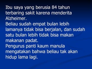 Ibu saya yang berusia 84 tahun
terbaring sakit karena menderita
Alzheimer.
Beliau sudah empat bulan lebih
lamanya tidak bisa berjalan, dan sudah
satu bulan lebih tidak bisa makan
makanan padat.
Pengurus panti kaum manula
mengatakan bahwa beliau tak akan
hidup lama lagi.
 