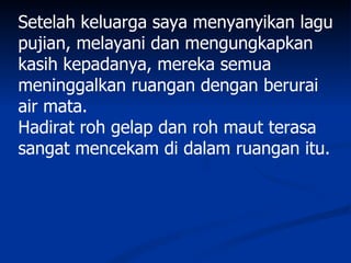 Setelah keluarga saya menyanyikan lagu
pujian, melayani dan mengungkapkan
kasih kepadanya, mereka semua
meninggalkan ruangan dengan berurai
air mata.
Hadirat roh gelap dan roh maut terasa
sangat mencekam di dalam ruangan itu.
 