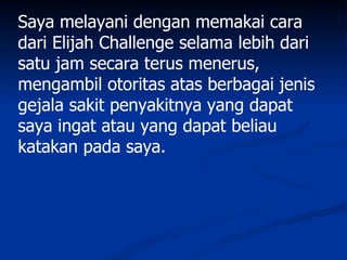Saya melayani dengan memakai cara
dari Elijah Challenge selama lebih dari
satu jam secara terus menerus,
mengambil otoritas atas berbagai jenis
gejala sakit penyakitnya yang dapat
saya ingat atau yang dapat beliau
katakan pada saya.
 
