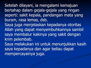 Setelah dilayani, ia mengalami kemajuan
bertahap dalam gejala-gejala yang ringan
seperti: sakit kepala, pandangan mata yang
buram, rasa lemas, dsb.
Saya juga menjelaskan kepadanya otoritas
Allah yang dapat menyembuhkannya sambil
saya membalur kakinya yang sakit dengan
krim pelembab.
Saya melakukan ini untuk menunjukkan kasih
saya kepadanya dan agar beliau dapat
mempercayainya juga.
 
