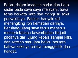 Beliau dalam keadaan sadar dan tidak
sadar pada saya saya melayani. Saya
terus berkata-kata dan mengusir sakit
penyakitnya. Bahkan banyak kali
menengking roh kematian darinya.
Berulang-ulang saya terus menerus
memerintahkan kesembuhan terjadi
padanya dari ujung kepala sampai kaki,
dan setelah satu jam beliau berkata
bahwa kakinya terasa menggelitik dan
hangat.
 