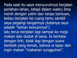 Pada saat itu saya menyuruhnya berjalan
perlahan-lahan, tetapi dalam waktu lima
menit dengan yakin dan tanpa bantuan,
beliau berjalan ke ruang tamu sambil
saya pegangi tangannya (katanya saya
adalah "teman kencannya")
lalu terus berjalan lagi sampai ke meja
makan dan duduk di sana. Ia berkata
dengan lirih, tidak lagi dengan suara
berbisik yang lemah, bahwa ia lapar dan
ingin makan "makanan sungguhan".
 