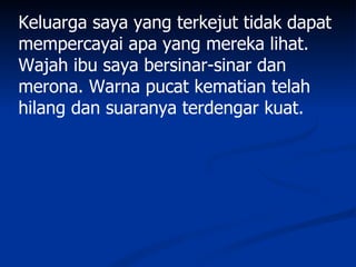 Keluarga saya yang terkejut tidak dapat
mempercayai apa yang mereka lihat.
Wajah ibu saya bersinar-sinar dan
merona. Warna pucat kematian telah
hilang dan suaranya terdengar kuat.
 