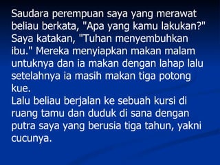 Saudara perempuan saya yang merawat
beliau berkata, "Apa yang kamu lakukan?"
Saya katakan, "Tuhan menyembuhkan
ibu." Mereka menyiapkan makan malam
untuknya dan ia makan dengan lahap lalu
setelahnya ia masih makan tiga potong
kue.
Lalu beliau berjalan ke sebuah kursi di
ruang tamu dan duduk di sana dengan
putra saya yang berusia tiga tahun, yakni
cucunya.
 