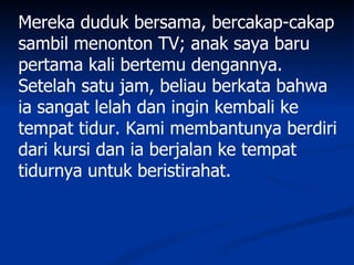 Mereka duduk bersama, bercakap-cakap
sambil menonton TV; anak saya baru
pertama kali bertemu dengannya.
Setelah satu jam, beliau berkata bahwa
ia sangat lelah dan ingin kembali ke
tempat tidur. Kami membantunya berdiri
dari kursi dan ia berjalan ke tempat
tidurnya untuk beristirahat.
 