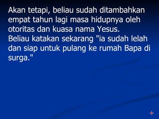 Akan tetapi, beliau sudah ditambahkan
empat tahun lagi masa hidupnya oleh
otoritas dan kuasa nama Yesus.
Beliau katakan sekarang "ia sudah lelah
dan siap untuk pulang ke rumah Bapa di
surga."
 
