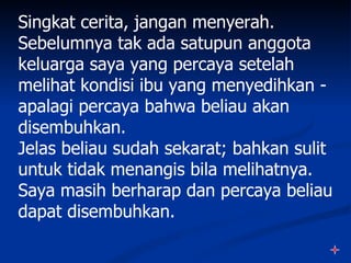 Singkat cerita, jangan menyerah.
Sebelumnya tak ada satupun anggota
keluarga saya yang percaya setelah
melihat kondisi ibu yang menyedihkan -
apalagi percaya bahwa beliau akan
disembuhkan.
Jelas beliau sudah sekarat; bahkan sulit
untuk tidak menangis bila melihatnya.
Saya masih berharap dan percaya beliau
dapat disembuhkan.
 