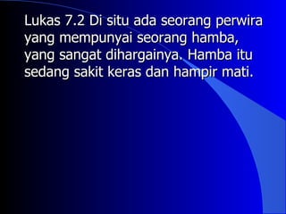 Lukas 7.2 Di situ ada seorang perwira
yang mempunyai seorang hamba,
yang sangat dihargainya. Hamba itu
sedang sakit keras dan hampir mati.
 