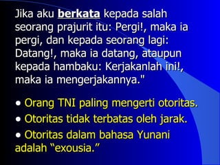 Jika aku berkata kepada salah
seorang prajurit itu: Pergi!, maka ia
pergi, dan kepada seorang lagi:
Datang!, maka ia datang, ataupun
kepada hambaku: Kerjakanlah ini!,
maka ia mengerjakannya."

• Orang TNI paling mengerti otoritas.
• Otoritas tidak terbatas oleh jarak.
• Otoritas dalam bahasa Yunani
adalah “exousia.”
 