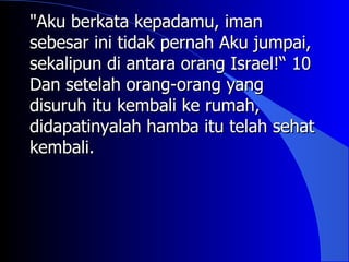 "Aku berkata kepadamu, iman
sebesar ini tidak pernah Aku jumpai,
sekalipun di antara orang Israel!“ 10
Dan setelah orang-orang yang
disuruh itu kembali ke rumah,
didapatinyalah hamba itu telah sehat
kembali.
 