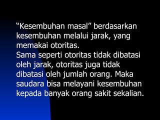 “Kesembuhan masal” berdasarkan
kesembuhan melalui jarak, yang
memakai otoritas.
Sama seperti otoritas tidak dibatasi
oleh jarak, otoritas juga tidak
dibatasi oleh jumlah orang. Maka
saudara bisa melayani kesembuhan
kepada banyak orang sakit sekalian.
 