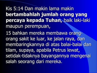 Kis 5:14 Dan makin lama makin
bertambahlah jumlah orang yang
percaya kepada Tuhan, baik laki-laki
maupun perempuan,
15 bahkan mereka membawa orang-
orang sakit ke luar, ke jalan raya, dan
membaringkannya di atas balai-balai dan
tilam, supaya, apabila Petrus lewat,
setidak-tidaknya bayangannya mengenai
salah seorang dari mereka.
 