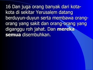 16 Dan juga orang banyak dari kota-
kota di sekitar Yerusalem datang
berduyun-duyun serta membawa orang-
orang yang sakit dan orang-orang yang
diganggu roh jahat. Dan mereka
semua disembuhkan.
 