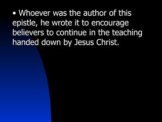 • Whoever was the author of this
epistle, he wrote it to encourage
believers to continue in the teaching
handed down by Jesus Christ.
 
