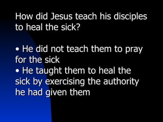 How did Jesus teach his disciples
to heal the sick?

• He did not teach them to pray
for the sick
• He taught them to heal the
sick by exercising the authority
he had given them
 
