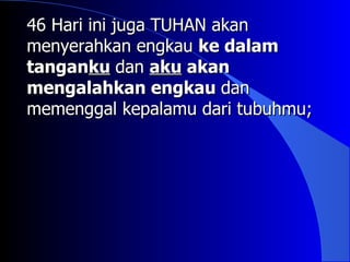 46 Hari ini juga TUHAN akan
menyerahkan engkau ke dalam
tanganku dan aku akan
mengalahkan engkau dan
memenggal kepalamu dari tubuhmu;
 