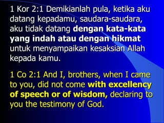 1 Kor 2:1 Demikianlah pula, ketika aku
datang kepadamu, saudara-saudara,
aku tidak datang dengan kata-kata
yang indah atau dengan hikmat
untuk menyampaikan kesaksian Allah
kepada kamu.

1 Co 2:1 And I, brothers, when I came
to you, did not come with excellency
of speech or of wisdom, declaring to
you the testimony of God.
 