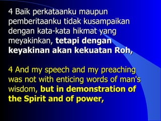 4 Baik perkataanku maupun
pemberitaanku tidak kusampaikan
dengan kata-kata hikmat yang
meyakinkan, tetapi dengan
keyakinan akan kekuatan Roh,

4 And my speech and my preaching
was not with enticing words of man's
wisdom, but in demonstration of
the Spirit and of power,
 