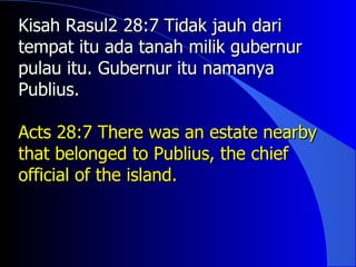 Kisah Rasul2 28:7 Tidak jauh dari
tempat itu ada tanah milik gubernur
pulau itu. Gubernur itu namanya
Publius.

Acts 28:7 There was an estate nearby
that belonged to Publius, the chief
official of the island.
 