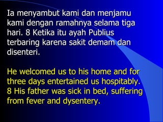 Ia menyambut kami dan menjamu
kami dengan ramahnya selama tiga
hari. 8 Ketika itu ayah Publius
terbaring karena sakit demam dan
disenteri.

He welcomed us to his home and for
three days entertained us hospitably.
8 His father was sick in bed, suffering
from fever and dysentery.
 