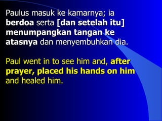 Paulus masuk ke kamarnya; ia
berdoa serta [dan setelah itu]
menumpangkan tangan ke
atasnya dan menyembuhkan dia.

Paul went in to see him and, after
prayer, placed his hands on him
and healed him.
 