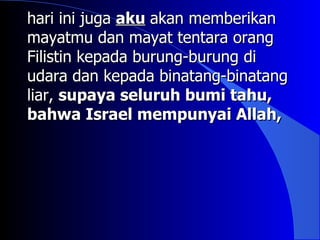 hari ini juga aku akan memberikan
mayatmu dan mayat tentara orang
Filistin kepada burung-burung di
udara dan kepada binatang-binatang
liar, supaya seluruh bumi tahu,
bahwa Israel mempunyai Allah,
 