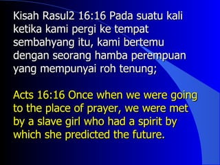 Kisah Rasul2 16:16 Pada suatu kali
ketika kami pergi ke tempat
sembahyang itu, kami bertemu
dengan seorang hamba perempuan
yang mempunyai roh tenung;

Acts 16:16 Once when we were going
to the place of prayer, we were met
by a slave girl who had a spirit by
which she predicted the future.
 