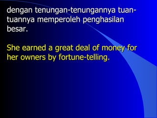 dengan tenungan-tenungannya tuan-
tuannya memperoleh penghasilan
besar.

She earned a great deal of money for
her owners by fortune-telling.
 