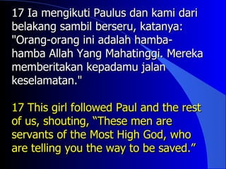 17 Ia mengikuti Paulus dan kami dari
belakang sambil berseru, katanya:
"Orang-orang ini adalah hamba-
hamba Allah Yang Mahatinggi. Mereka
memberitakan kepadamu jalan
keselamatan."

17 This girl followed Paul and the rest
of us, shouting, “These men are
servants of the Most High God, who
are telling you the way to be saved.”
 